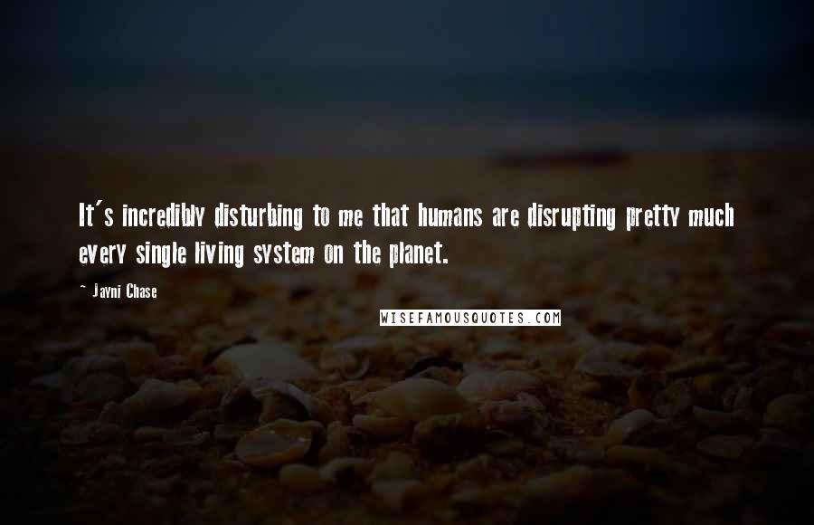 Jayni Chase Quotes: It's incredibly disturbing to me that humans are disrupting pretty much every single living system on the planet.