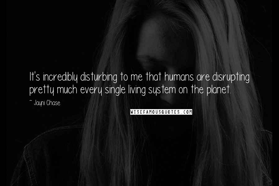 Jayni Chase Quotes: It's incredibly disturbing to me that humans are disrupting pretty much every single living system on the planet.