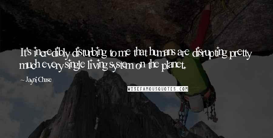 Jayni Chase Quotes: It's incredibly disturbing to me that humans are disrupting pretty much every single living system on the planet.