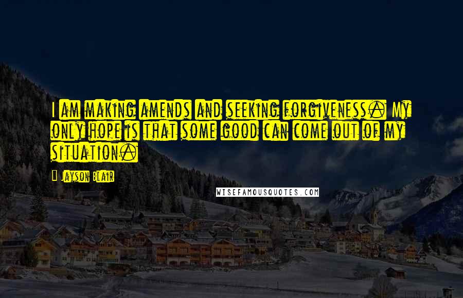 Jayson Blair Quotes: I am making amends and seeking forgiveness. My only hope is that some good can come out of my situation.