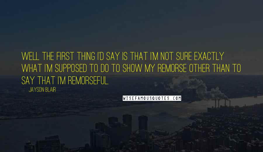 Jayson Blair Quotes: Well the first thing I'd say is that I'm not sure exactly what I'm supposed to do to show my remorse other than to say that I'm remorseful.
