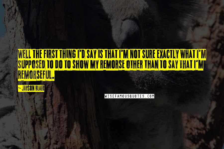 Jayson Blair Quotes: Well the first thing I'd say is that I'm not sure exactly what I'm supposed to do to show my remorse other than to say that I'm remorseful.