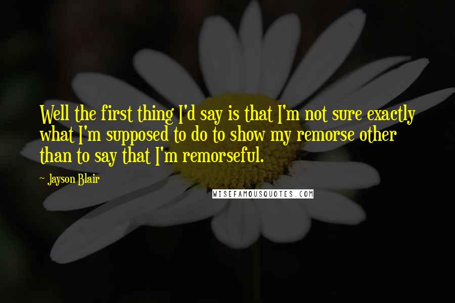 Jayson Blair Quotes: Well the first thing I'd say is that I'm not sure exactly what I'm supposed to do to show my remorse other than to say that I'm remorseful.