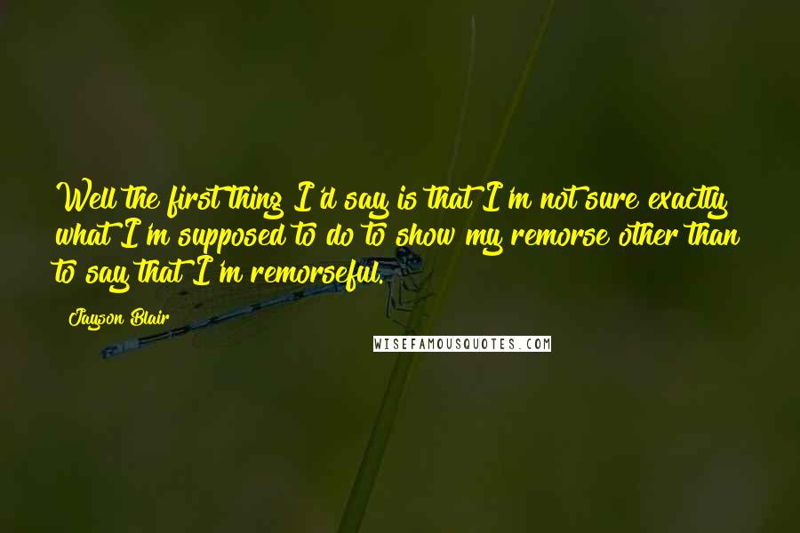 Jayson Blair Quotes: Well the first thing I'd say is that I'm not sure exactly what I'm supposed to do to show my remorse other than to say that I'm remorseful.