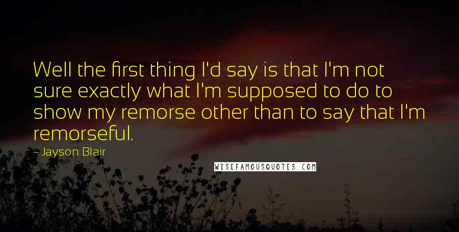 Jayson Blair Quotes: Well the first thing I'd say is that I'm not sure exactly what I'm supposed to do to show my remorse other than to say that I'm remorseful.