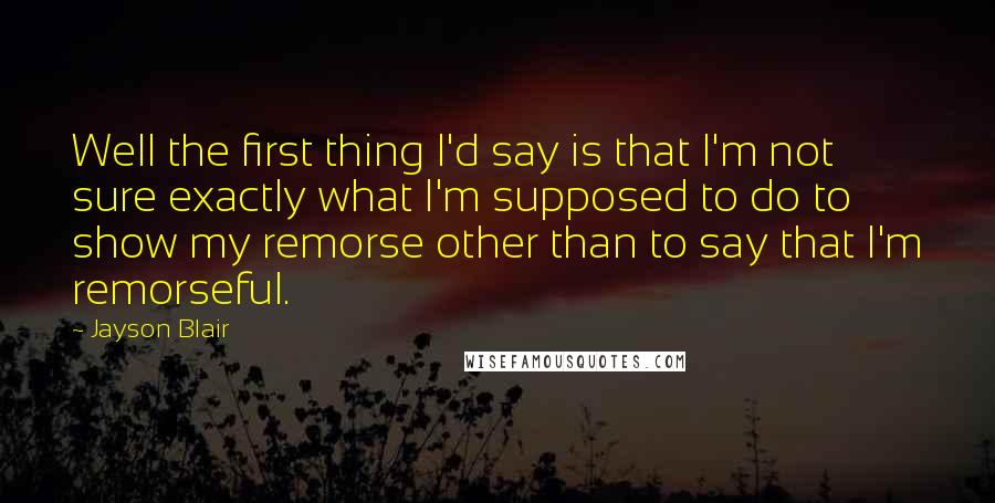 Jayson Blair Quotes: Well the first thing I'd say is that I'm not sure exactly what I'm supposed to do to show my remorse other than to say that I'm remorseful.