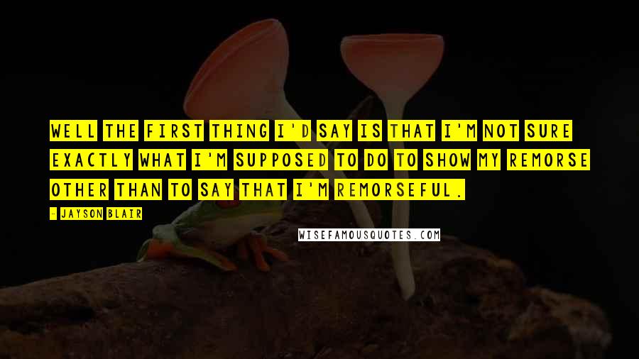 Jayson Blair Quotes: Well the first thing I'd say is that I'm not sure exactly what I'm supposed to do to show my remorse other than to say that I'm remorseful.