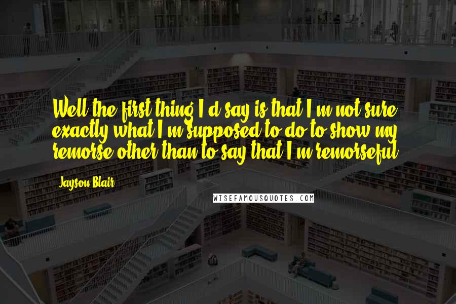 Jayson Blair Quotes: Well the first thing I'd say is that I'm not sure exactly what I'm supposed to do to show my remorse other than to say that I'm remorseful.