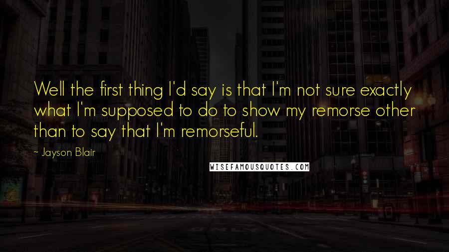 Jayson Blair Quotes: Well the first thing I'd say is that I'm not sure exactly what I'm supposed to do to show my remorse other than to say that I'm remorseful.