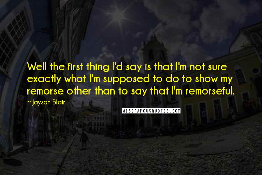 Jayson Blair Quotes: Well the first thing I'd say is that I'm not sure exactly what I'm supposed to do to show my remorse other than to say that I'm remorseful.