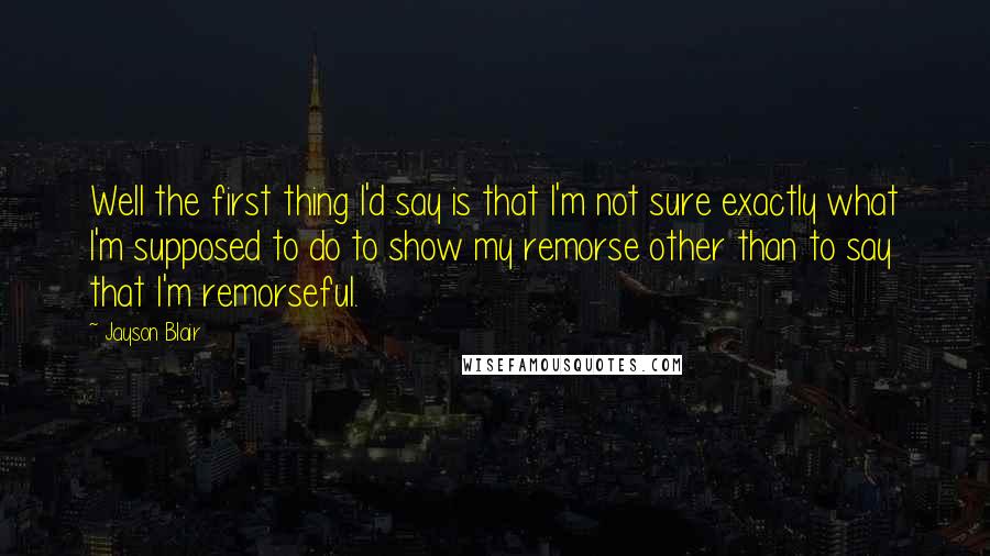 Jayson Blair Quotes: Well the first thing I'd say is that I'm not sure exactly what I'm supposed to do to show my remorse other than to say that I'm remorseful.