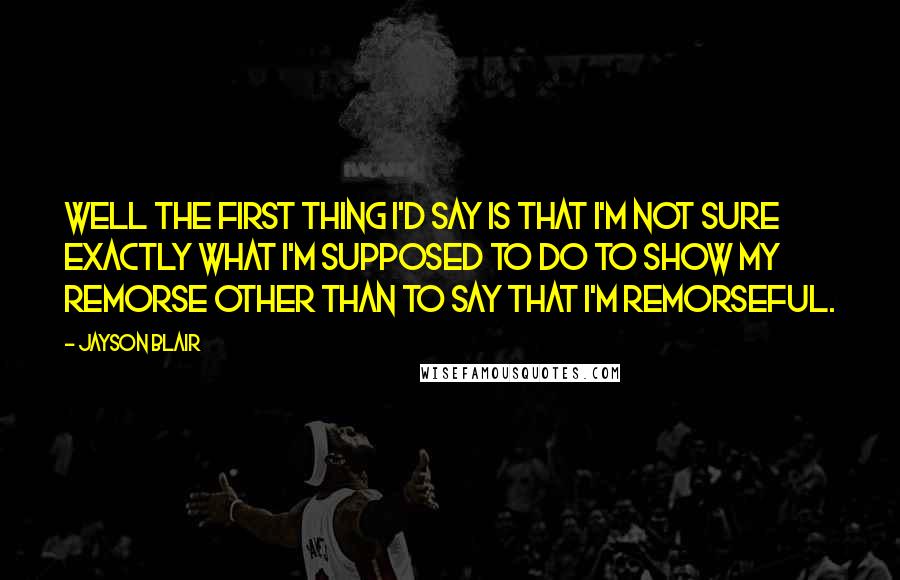 Jayson Blair Quotes: Well the first thing I'd say is that I'm not sure exactly what I'm supposed to do to show my remorse other than to say that I'm remorseful.