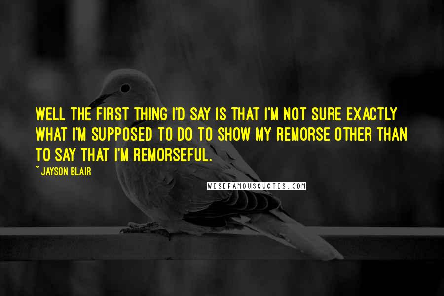 Jayson Blair Quotes: Well the first thing I'd say is that I'm not sure exactly what I'm supposed to do to show my remorse other than to say that I'm remorseful.