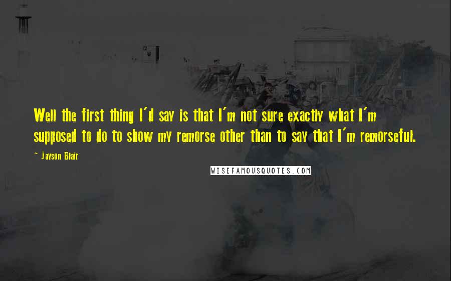 Jayson Blair Quotes: Well the first thing I'd say is that I'm not sure exactly what I'm supposed to do to show my remorse other than to say that I'm remorseful.