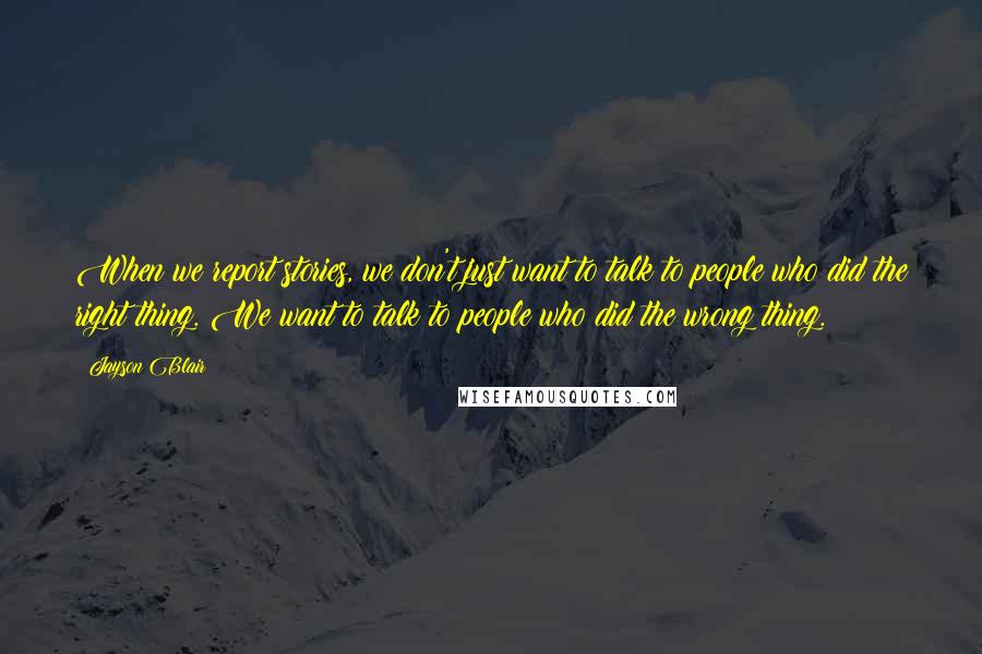 Jayson Blair Quotes: When we report stories, we don't just want to talk to people who did the right thing. We want to talk to people who did the wrong thing.
