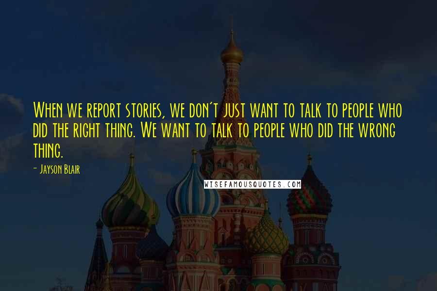 Jayson Blair Quotes: When we report stories, we don't just want to talk to people who did the right thing. We want to talk to people who did the wrong thing.