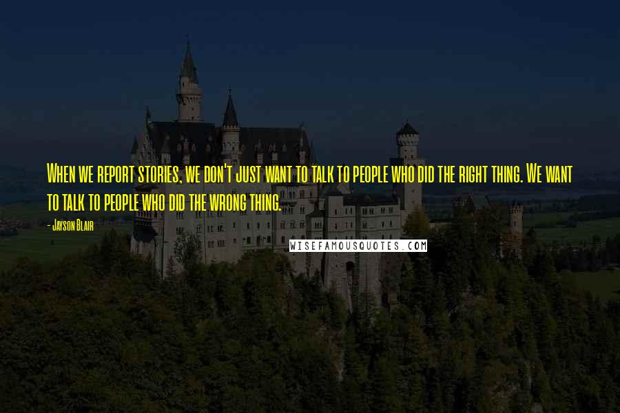 Jayson Blair Quotes: When we report stories, we don't just want to talk to people who did the right thing. We want to talk to people who did the wrong thing.