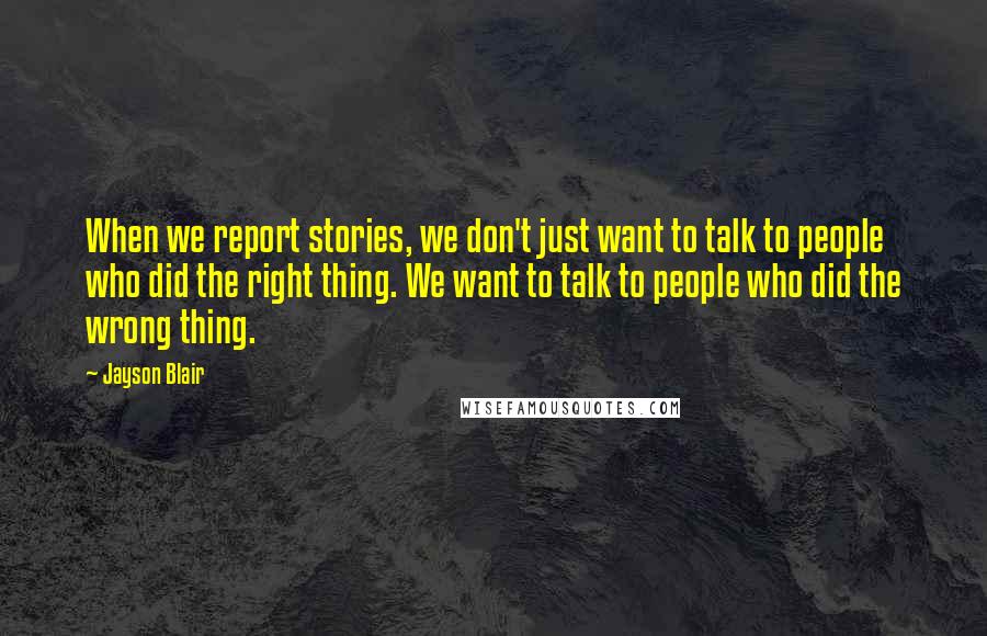 Jayson Blair Quotes: When we report stories, we don't just want to talk to people who did the right thing. We want to talk to people who did the wrong thing.