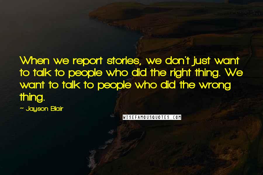 Jayson Blair Quotes: When we report stories, we don't just want to talk to people who did the right thing. We want to talk to people who did the wrong thing.