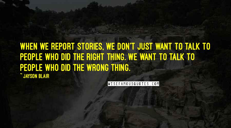 Jayson Blair Quotes: When we report stories, we don't just want to talk to people who did the right thing. We want to talk to people who did the wrong thing.