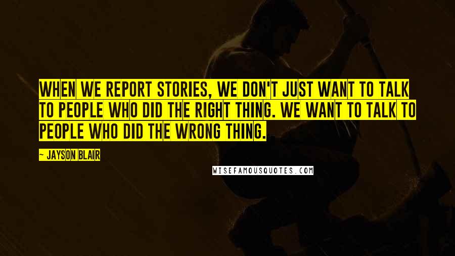 Jayson Blair Quotes: When we report stories, we don't just want to talk to people who did the right thing. We want to talk to people who did the wrong thing.