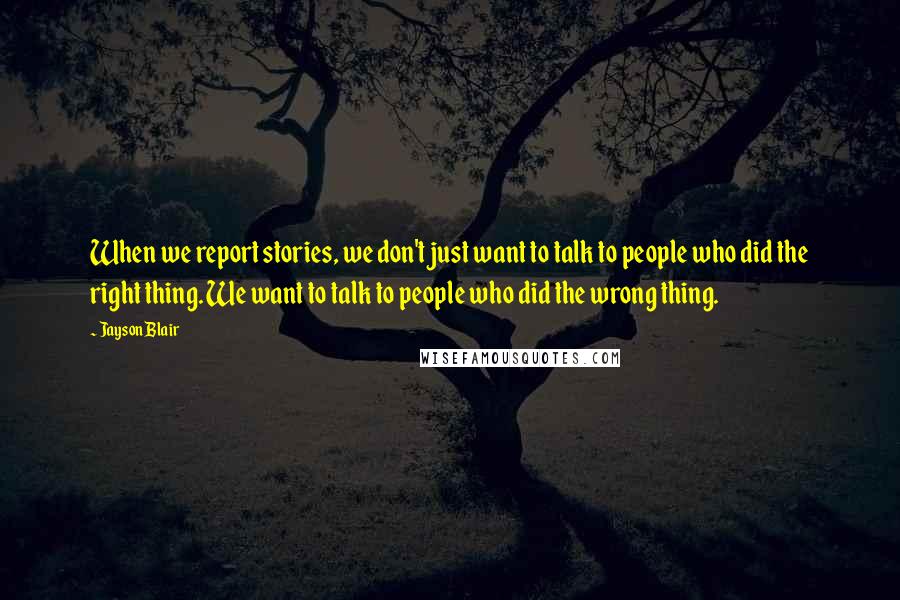 Jayson Blair Quotes: When we report stories, we don't just want to talk to people who did the right thing. We want to talk to people who did the wrong thing.