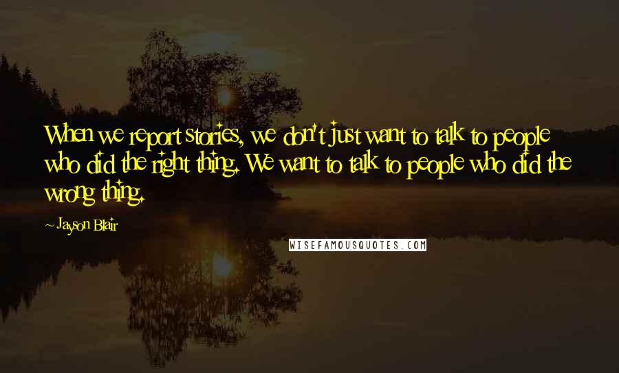 Jayson Blair Quotes: When we report stories, we don't just want to talk to people who did the right thing. We want to talk to people who did the wrong thing.