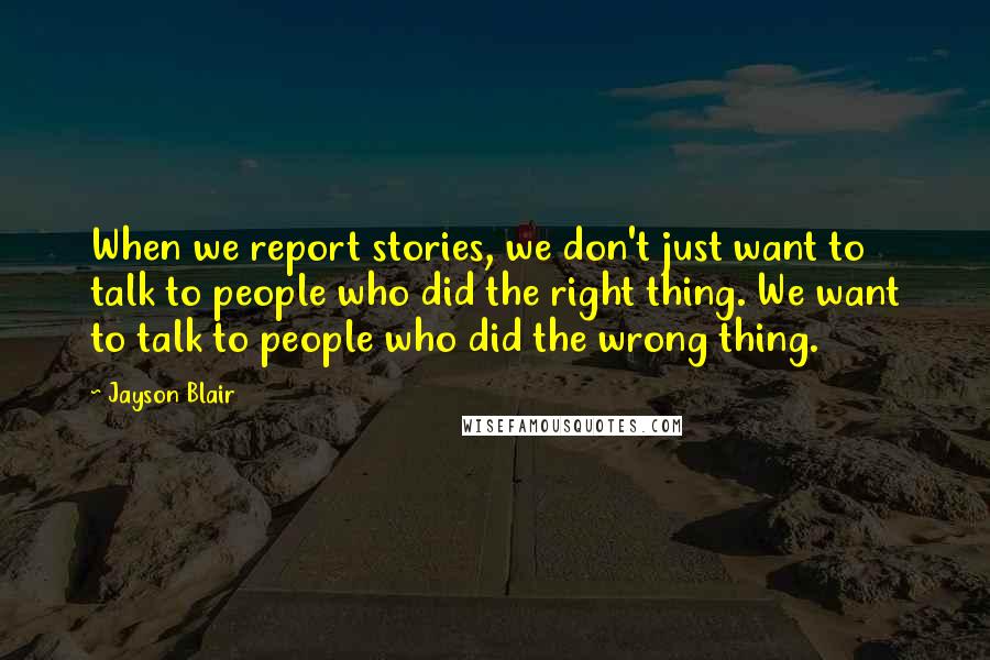 Jayson Blair Quotes: When we report stories, we don't just want to talk to people who did the right thing. We want to talk to people who did the wrong thing.