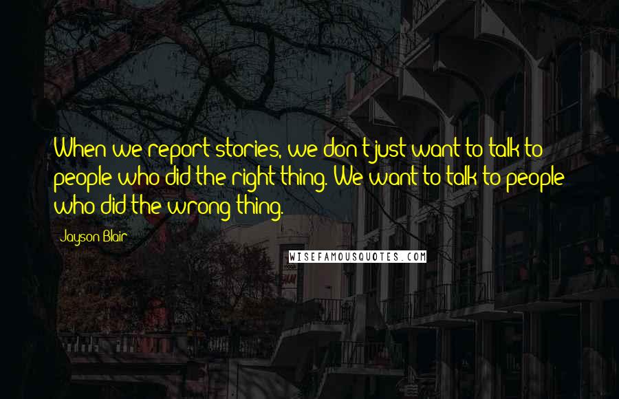 Jayson Blair Quotes: When we report stories, we don't just want to talk to people who did the right thing. We want to talk to people who did the wrong thing.