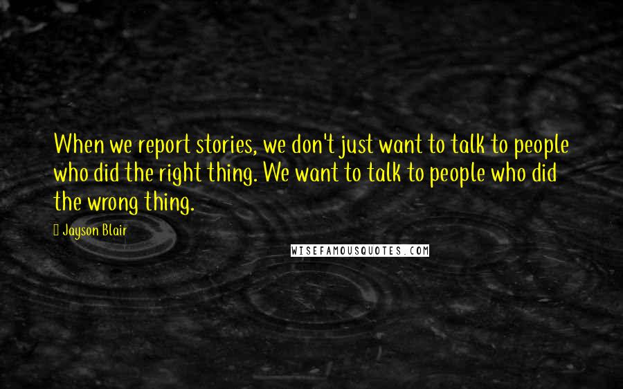 Jayson Blair Quotes: When we report stories, we don't just want to talk to people who did the right thing. We want to talk to people who did the wrong thing.