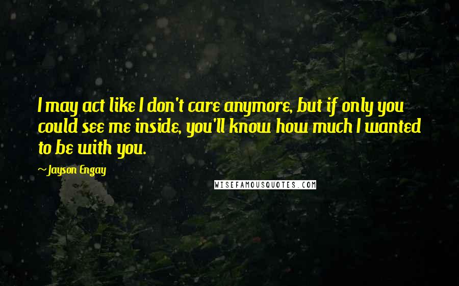 Jayson Engay Quotes: I may act like I don't care anymore, but if only you could see me inside, you'll know how much I wanted to be with you.