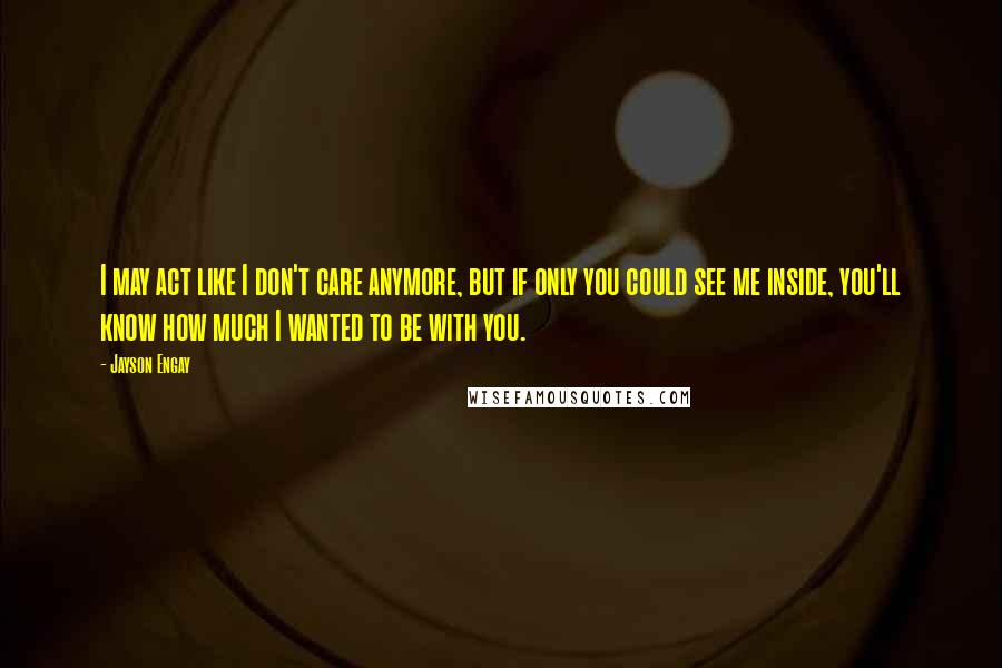 Jayson Engay Quotes: I may act like I don't care anymore, but if only you could see me inside, you'll know how much I wanted to be with you.