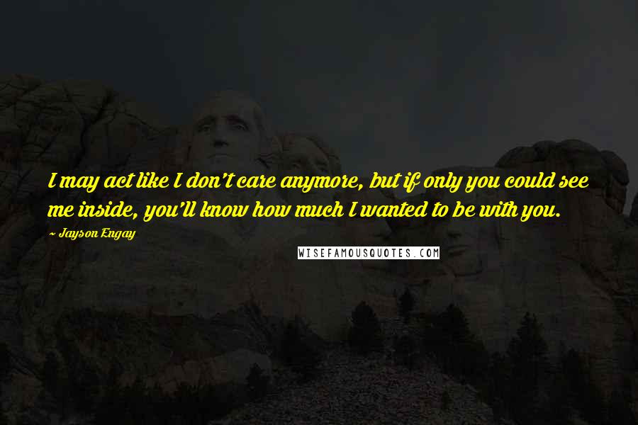 Jayson Engay Quotes: I may act like I don't care anymore, but if only you could see me inside, you'll know how much I wanted to be with you.