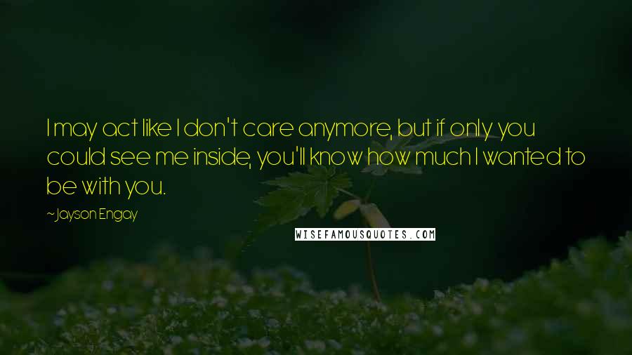 Jayson Engay Quotes: I may act like I don't care anymore, but if only you could see me inside, you'll know how much I wanted to be with you.