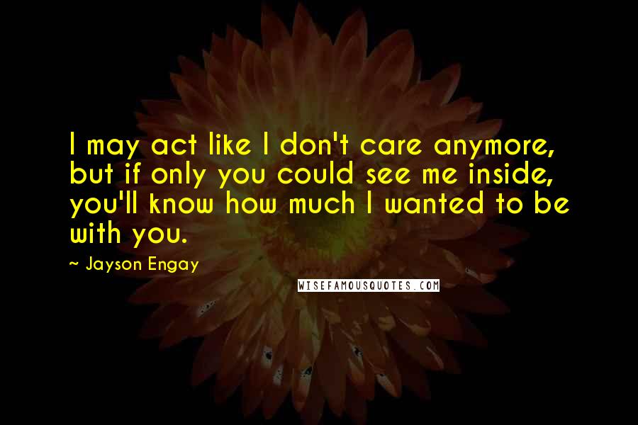 Jayson Engay Quotes: I may act like I don't care anymore, but if only you could see me inside, you'll know how much I wanted to be with you.