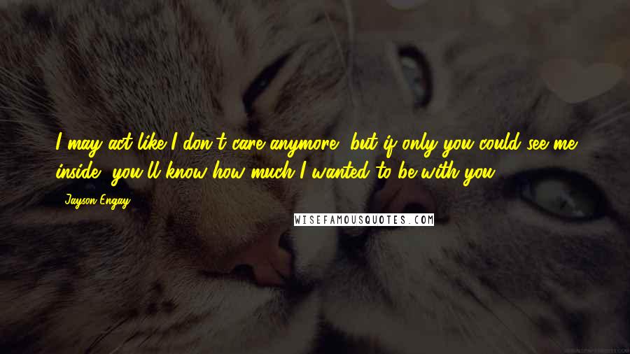 Jayson Engay Quotes: I may act like I don't care anymore, but if only you could see me inside, you'll know how much I wanted to be with you.