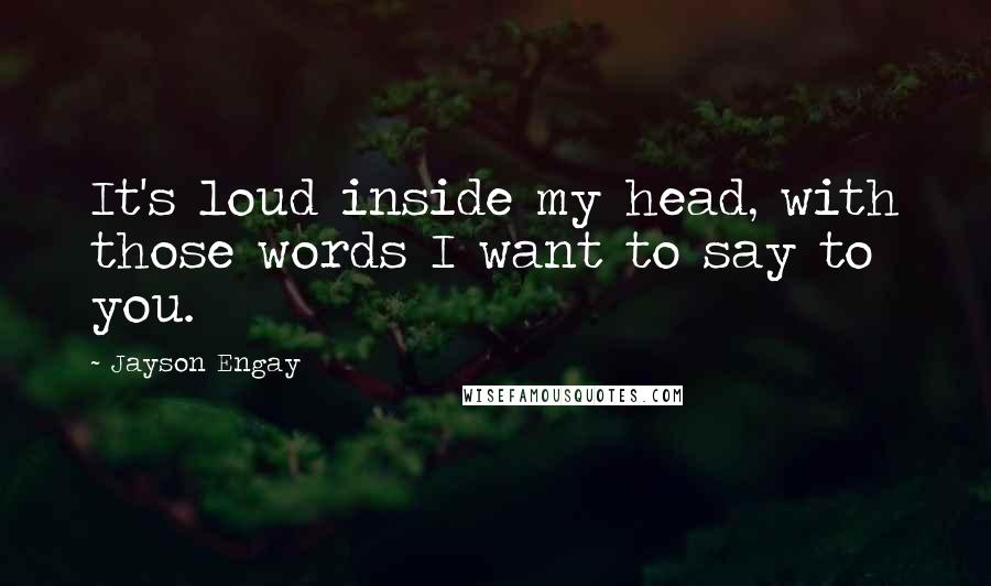 Jayson Engay Quotes: It's loud inside my head, with those words I want to say to you.