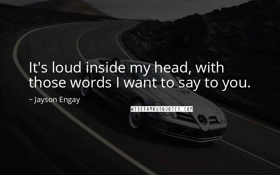 Jayson Engay Quotes: It's loud inside my head, with those words I want to say to you.