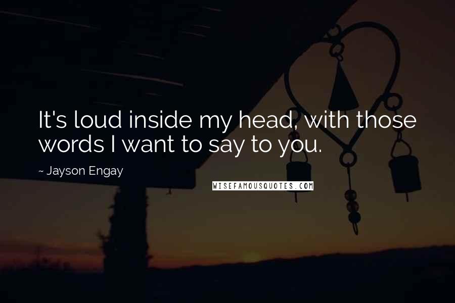 Jayson Engay Quotes: It's loud inside my head, with those words I want to say to you.