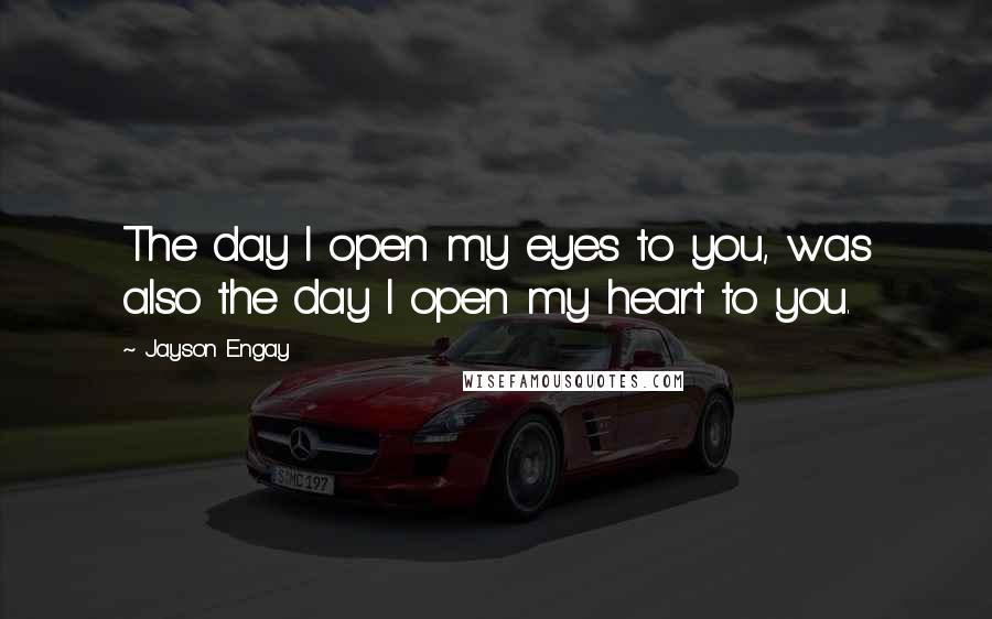 Jayson Engay Quotes: The day I open my eyes to you, was also the day I open my heart to you.