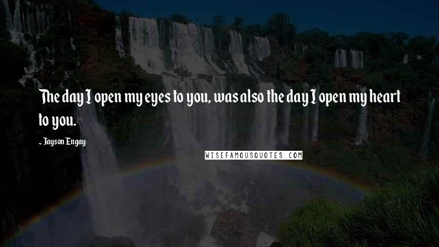 Jayson Engay Quotes: The day I open my eyes to you, was also the day I open my heart to you.