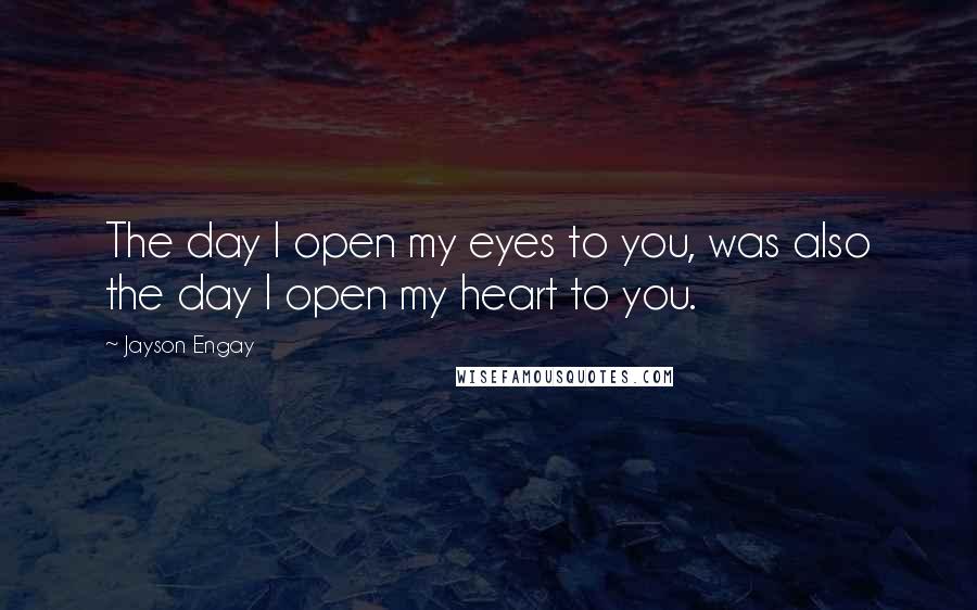 Jayson Engay Quotes: The day I open my eyes to you, was also the day I open my heart to you.