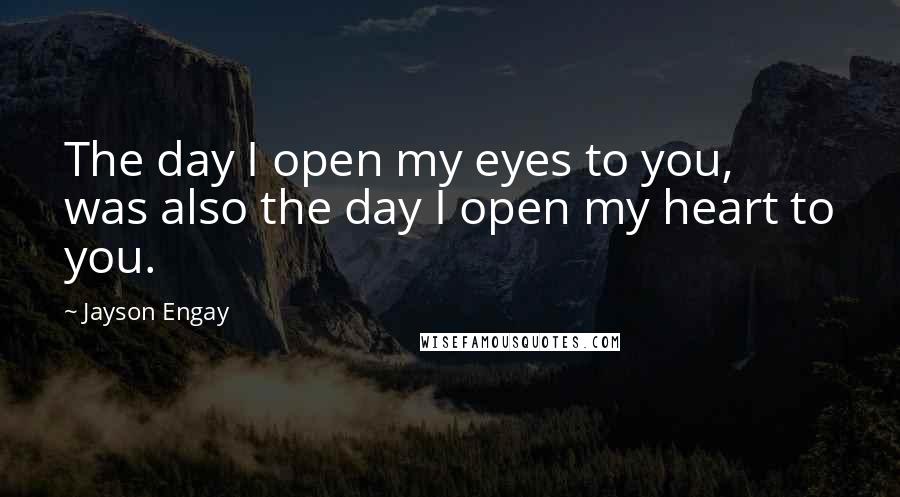 Jayson Engay Quotes: The day I open my eyes to you, was also the day I open my heart to you.