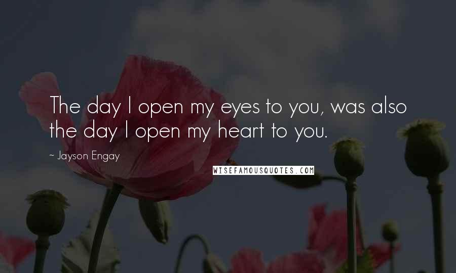 Jayson Engay Quotes: The day I open my eyes to you, was also the day I open my heart to you.