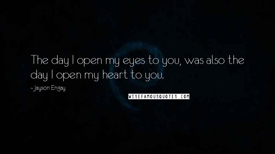 Jayson Engay Quotes: The day I open my eyes to you, was also the day I open my heart to you.