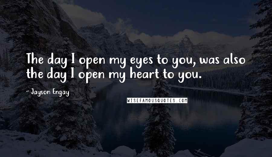 Jayson Engay Quotes: The day I open my eyes to you, was also the day I open my heart to you.