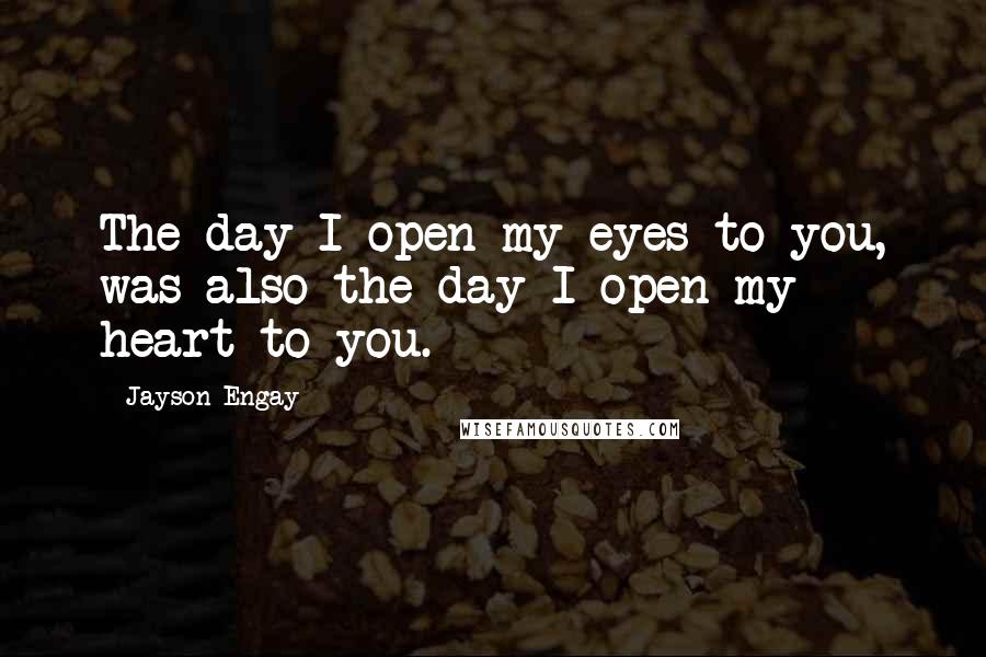 Jayson Engay Quotes: The day I open my eyes to you, was also the day I open my heart to you.