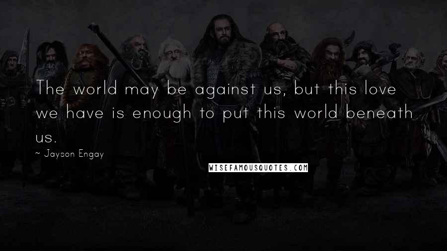Jayson Engay Quotes: The world may be against us, but this love we have is enough to put this world beneath us.