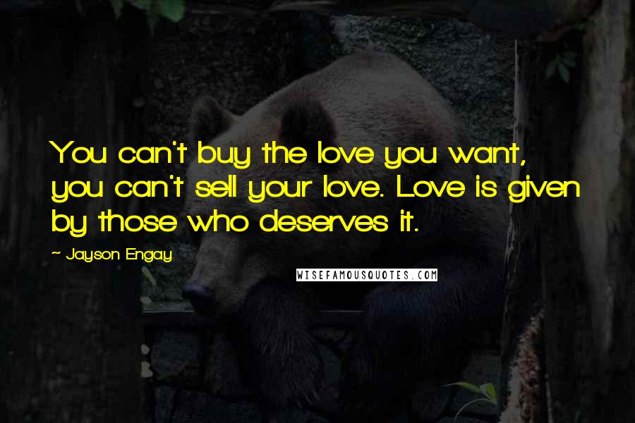 Jayson Engay Quotes: You can't buy the love you want, you can't sell your love. Love is given by those who deserves it.