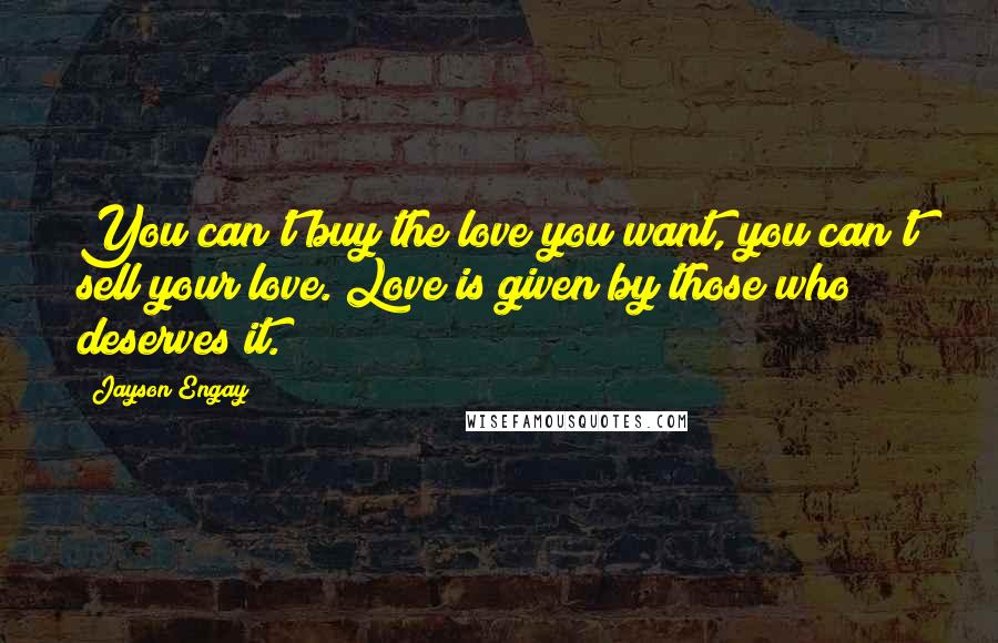 Jayson Engay Quotes: You can't buy the love you want, you can't sell your love. Love is given by those who deserves it.